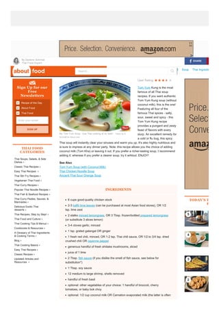 About.com  About Food  Thai Food  Thai Soups, Salads, & Side Dishes
 By Darlene Schmidt
Thai Food Expert
Ads Thai Food Thai Taste Menu Thai Takeout Thai Restaurant Recipe Thai Thai Thai Cooking Thailand Food Soup Thai Ingredients
Recipe of the Day
About Food
Thai Food
Sign Up for our
Free
Newsletters
Enter your email
THAI FOOD
CATEGORIES
Thai Soups, Salads, & Side 
Dishes
Classic Thai Recipes
Easy Thai Recipes 
Thai Stir Fry Recipes
Vegetarian Thai Food
Thai Curry Recipes
Popular Thai Noodle Recipes
Thai Fish & Seafood Recipes
Thai Curry Pastes, Sauces, & 
Marinades
Delicious Exotic Thai 
desserts
Thai Recipes, Step by Step!
Thai Food and Culture
Thai Cooking Tips & Menus
Cookbooks & Resources
A Glossary of Thai Ingredients
& Cooking Terms
Blog
Thai Cooking Basics
Easy Thai Recipes
Classic Recipes
Updated Articles and
Resources 
User Rating          
Tom Yum Kung is the most
famous of all Thai soup
recipes. If you want authentic
Tom Yum Kung soup (without
coconut milk), this is the one!
Featuring all four of the
famous Thai spices ­ salty,
sour, sweet and spicy ­ this
Tom Yum Kung recipe
provides a pungent and zesty
feast of flavors with every
slurp. An excellent remedy for
a cold or flu bug, this spicy
Thai soup will instantly clear your sinuses and warm you up. It's also highly nutritious and
is sure to impress at any dinner party. Note: this recipe allows you the choice of adding
coconut milk (Tom Kha) or leaving it out. If you prefer a richer­tasting soup, I recommend
adding it; whereas if you prefer a clearer soup, try it wihtout. ENJOY!
See Also
Tom Yum Soup (with Coconut Milk)
Thai Chicken Noodle Soup
Ancient Thai Sour Orange Soup
INGREDIENTS
6 cups good­quality chicken stock
2­3 kaffir lime leaves (can be purchased at most Asian food stores), OR 1/2
tsp. lime zest
2 stalks minced lemongrass, OR 3 Tbsp. frozen/bottled prepared lemongrass
(or substitute 3 slices lemon)
3­4 cloves garlic, minced
1 tsp. grated galangal OR ginger
1 fresh red chili, minced, OR 1­2 tsp. Thai chili sauce, OR 1/2 to 3/4 tsp. dried
crushed chili OR cayenne pepper
generous handful of fresh shiitake mushrooms, sliced
juice of 1 lime
2 Tbsp. fish sauce (if you dislike the smell of fish sauce, see below for
substitution*)
1 Tbsp. soy sauce
12 medium to large shrimp, shells removed
handful of fresh basil
optional: other vegetables of your choice: 1 handful of broccoli, cherry
tomatoes, or baby bok choy
optional: 1/2 cup coconut milk OR Carnation evaporated milk (the latter is often
TODAY'S TOP 5 P
FOOD
Traditional Tom Yum Kung
SIGN UP
5
4
3
2
SHARE
My Tom Yum Soup ­ true Thai cooking at its best!.  Taken by D.
Schmidt for About.com
Search...
 