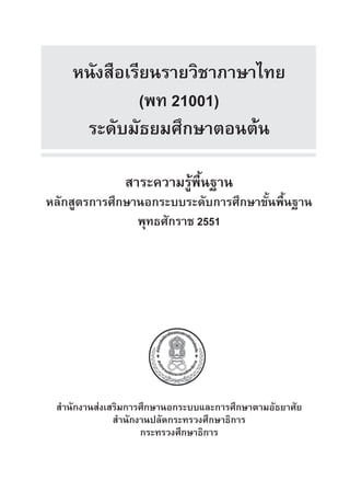 หนังสือ​เรียน​รายวิชาภ​าษา​ไทย
(พท 21001)
ระดับมัธยม​ศึกษา​ตอน​ตน
สาระ​ความ​รู​พื้นฐาน​
หลักสูตร​การ​ศึกษานอกระบบระดับ​การ​ศึกษา​ขั้น​พื้นฐาน
พุทธศักราช 2551
สำ�นัก​งาน​สงเสริม​การ​ศึกษานอกระบบ​และ​การ​ศึกษา​ตามอัธยาศัย​
สำ�นัก​งาน​ปลัด​กระทรวง​ศึกษาธิการ
กระทรวง​ศึกษาธิการ​
 