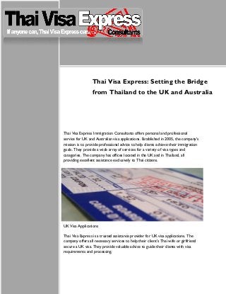 Thai Visa Express: Setting the Bridge
from Thailand to the UK and Australia
Thai Visa Express Immigration Consultants offers personal and professional
service for UK and Australian visa applications. Established in 2005, the company’s
mission is to provide professional advice to help clients achieve their immigration
goals. They provide a wide array of services for a variety of visa types and
categories. The company has offices located in the UK and in Thailand, all
providing excellent assistance exclusively to Thai citizens.
UK Visa Applications
Thai Visa Express is a trusted assistance provider for UK visa applications. The
company offers all necessary services to help their client’s Thai wife or girlfriend
secure a UK visa. They provide valuable advice to guide their clients with visa
requirements and processing.
 