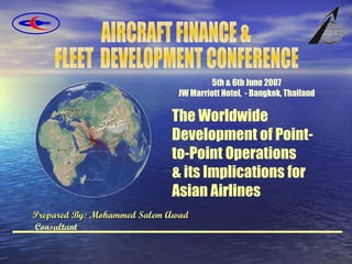 Prepared By: Mohammed Salem Awad  Consultant The Worldwide Development of Point-to-Point Operations  & its Implications for Asian Airlines 5th & 6th June 2007 JW Marriott Hotel,  - Bangkok, Thailand AIRCRAFT FINANCE &  FLEET  DEVELOPMENT CONFERENCE 