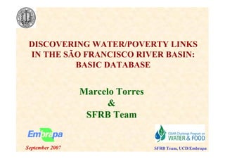 DISCOVERI G WATER/POVERTY LI KS
 I THE SÃO FRA CISCO RIVER BASI :
          BASIC DATABASE


                 Marcelo Torres
                       &
                  SFRB Team


September 2007                    SFRB Team, UCD/Embrapa
 