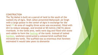 CONSTRUCTION
The Taj Mahal is built on a parcel of land to the south of the
walled city of Agra. Shah Jahan presented Maharajah Jai Singh
with a large palace in the center of Agra in exchange for the
land.[33] An area of roughly three acres was excavated, filled with
dirt to reduce seepage, and leveled at 50 metres (160 ft) above
riverbank. In the tomb area, wells were dug and filled with stone
and rubble to form the footings of the tomb. Instead of lashed
bamboo, workmen constructed a colossal brick scaffold that
mirrored the tomb. The scaffold was so enormous that foremen
estimated it would take years to dismantle
 