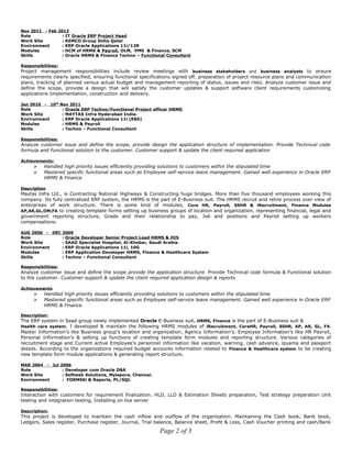 Nov 2011 - Feb 2013
Role : IT Oracle ERP Project Head
Work Site : KEMCO Group Doha Qatar
Environment : ERP Oracle Applications 11i/12R
Modules : HCM of HRMS & Payroll, OLM, PMS & Finance, SCM
Skills : Oracle HRMS & Finance Techno – Functional Consultant
Responsibilities:
Project management responsibilities include review meetings with business stakeholders and business analysts to ensure
requirements clearly specified, ensuring functional specifications signed off, preparation of project resource plans and communication
plans, tracking of planned versus actual budget and management reporting of status, issues and risks. Analyze customer issue and
define the scope, provide a design that will satisfy the customer updates & support software client requirements customizing
applications Implementation, construction and delivery.
Jan 2010 - 10th
Nov 2011
Role : Oracle ERP Techno/Functional Project officer HRMS
Work Site : MAYTAS Infra Hyderabad India.
Environment : ERP Oracle Applications 11i (EBS)
Modules : HRMS & Payroll
Skills : Techno – Functional Consultant
Responsibilities:
Analyze customer issue and define the scope, provide design the application structure of implementation. Provide Technical code
formula and Functional solution to the customer. Customer support & update the client required application
Achievements:
 Handled high priority issues efficiently providing solutions to customers within the stipulated time
 Mastered specific functional areas such as Employee self-service leave management. Gained well experience in Oracle ERP
HRMS & Finance
Description
Maytas Infra Ltd., is Contracting National Highways & Constructing huge bridges. More than five thousand employees working this
company. Its fully centralized ERP system, the HRMS is the part of E-Business suit. The HRMS recruit and retire process over view of
enterprises of work structure. There is some kind of modules, Core HR, Payroll, SSHR & iRecruitment, Finance Modules
AP,AR,GL,OM,FA to creating template forms setting up business groups of location and organization, representing financial, legal and
government reporting structure, Grade and their relationship to pay, Job and positions and Payroll setting up workers
compensations.
AUG 2006 - DEC 2009
Role : Oracle Developer Senior Project Lead HRMS & HIS
Work Site : SAAD Specialist Hospital, Al-Khobar, Saudi Arabia.
Environment : ERP Oracle Applications 11i, 10G
Modules : ERP Application Developer HRMS, Finance & Healthcare System
Skills : Techno – Functional Consultant
Responsibilities:
Analyze customer issue and define the scope provide the application structure. Provide Technical code formula & Functional solution
to the customer. Customer support & update the client required application design & reports
Achievements
 Handled high priority issues efficiently providing solutions to customers within the stipulated time
 Mastered specific functional areas such as Employee self-service leave management. Gained well experience in Oracle ERP
HRMS & Finance
Description:
The ERP system in Saad group newly implemented Oracle E-Business suit. HRMS, Finance is the part of E-Business suit &
Health care system. I developed & maintain the following HRMS modules of iRecruitment, CoreHR, Payroll, SSHR, AP, AR, GL, FA.
Master Information’s like Business group’s location and organization, Agency Information's. Employee Information’s like HR Payroll,
Personal Information's & setting up functions of creating template form modules and reporting structure. Various categories of
recruitment stage and Current active Employee's personnel information like vacation, warning, cash advance, iquama and passport
details. According to the organizations required budget accounts information related to Finance & Healthcare system to be creating
new template form module applications & generating report structure.
MAR 2004 - Jul 2006
Role : Developer cum Oracle DBA
Work Site : Softweb Solutions, Mylapore, Chennai.
Environment : FORMS6i & Reports, PL/SQL
Responsibilities:
Interaction with customers for requirement finalization. HLD, LLD & Estimation Sheets preparation, Test strategy preparation Unit
testing and integration testing, Installing on live server
Description:
This project is developed to maintain the cash inflow and outflow of the organization. Maintaining the Cash book, Bank book,
Ledgers, Sales register, Purchase register, Journal, Trial balance, Balance sheet, Profit & Loss, Cash Voucher printing and cash/Bank
Page 2 of 3
 