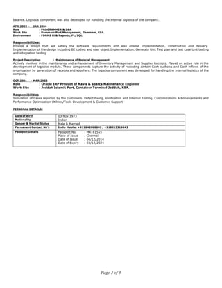 balance. Logistics component was also developed for handling the internal logistics of the company.
APR 2003 – JAN 2004
Role : PROGRAMMER & DBA
Work Site : Dammam Port Management, Dammam, KSA.
Environment : FORMS 6i & Reports, PL/SQL
Responsibilities:
Provide a design that will satisfy the software requirements and also enable Implementation, construction and delivery.
Implementation of the design including BE coding and user object Implementation. Generate Unit Test plan and test case Unit testing
and integration testing
Project Description : Maintenance of Material Management
Actively involved in the maintenance and enhancement of Inventory Management and Supplier Receipts. Played an active role in the
development of logistics module. These components capture the activity of recording certain Cash outflows and Cash inflows of the
organization by generation of receipts and vouchers. The logistics component was developed for handling the internal logistics of the
company.
OCT 2001 – MAR 2003
Role : Oracle ERP Product of Navis & Sparcs Maintenance Engineer
Work Site : Jeddah Islamic Port, Container Terminal Jeddah, KSA.
Responsibilities
Simulation of Cases reported by the customers. Defect Fixing, Verification and Internal Testing, Customizations & Enhancements and
Performance Optimization Utilities/Tools Development & Customer Support
PERSONAL DETAILS:
Date of Birth 03 Nov 1973
Nationality Indian
Gender & Marital Status Male & Married
Permanent Contact No’s India Mobile: +919842608869 , +918015319843
Passport Details Passport No : M4161555
Place of Issue : Chennai
Date of Issue : 04/12/2014
Date of Expiry : 03/12/2024
Page 3 of 3
 