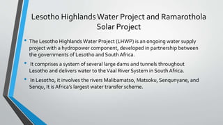 Lesotho HighlandsWater Project and Ramarothola
Solar Project
• The Lesotho Highlands Water Project (LHWP) is an ongoing water supply
project with a hydropower component, developed in partnership between
the governments of Lesotho and South Africa.
• It comprises a system of several large dams and tunnels throughout
Lesotho and delivers water to theVaal River System in South Africa.
• In Lesotho, it involves the rivers Malibamatso, Matsoku, Senqunyane, and
Senqu, It is Africa's largest water transfer scheme.
 