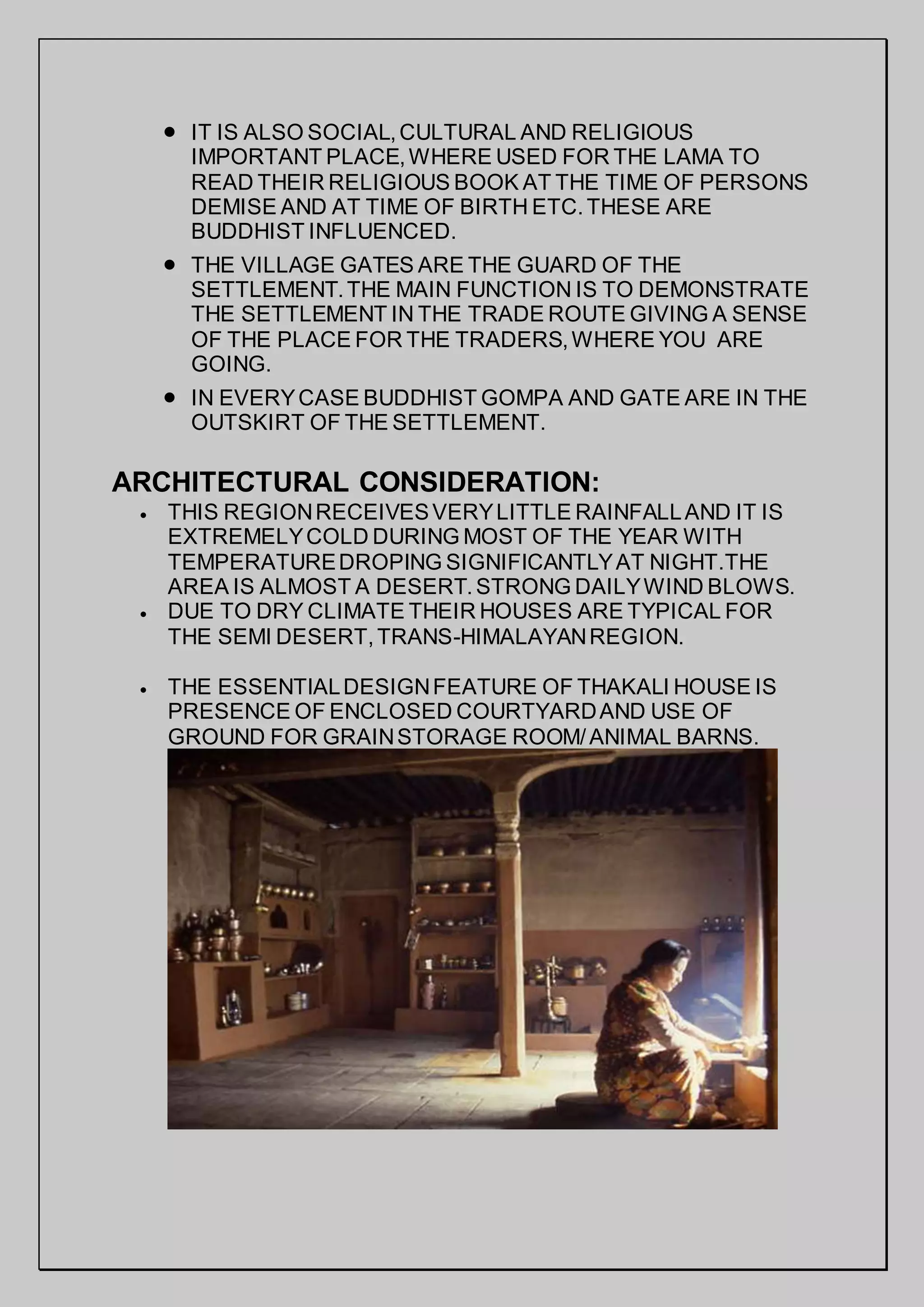  IT IS ALSO SOCIAL,CULTURAL AND RELIGIOUS
IMPORTANT PLACE,WHERE USED FOR THE LAMA TO
READ THEIR RELIGIOUS BOOK AT THE TIME OF PERSONS
DEMISE AND AT TIME OF BIRTH ETC.THESE ARE
BUDDHIST INFLUENCED.
 THE VILLAGE GATES ARE THE GUARD OF THE
SETTLEMENT.THE MAIN FUNCTION IS TO DEMONSTRATE
THE SETTLEMENT IN THE TRADE ROUTE GIVING A SENSE
OF THE PLACE FOR THE TRADERS,WHERE YOU ARE
GOING.
 IN EVERYCASE BUDDHIST GOMPA AND GATE ARE IN THE
OUTSKIRT OF THE SETTLEMENT.
ARCHITECTURAL CONSIDERATION:
 THIS REGIONRECEIVESVERYLITTLE RAINFALLAND IT IS
EXTREMELYCOLD DURING MOST OF THE YEAR WITH
TEMPERATUREDROPING SIGNIFICANTLYAT NIGHT.THE
AREA IS ALMOST A DESERT.STRONG DAILYWIND BLOWS.
 DUE TO DRY CLIMATE THEIR HOUSES ARE TYPICAL FOR
THE SEMI DESERT,TRANS-HIMALAYANREGION.
 THE ESSENTIALDESIGNFEATURE OF THAKALI HOUSE IS
PRESENCE OF ENCLOSED COURTYARDAND USE OF
GROUND FOR GRAINSTORAGE ROOM/ANIMAL BARNS.
 