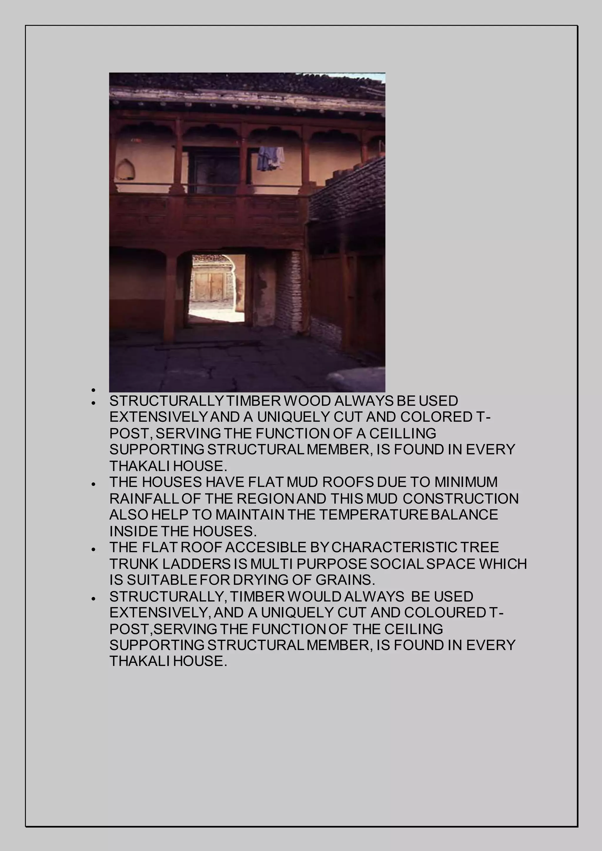 
 STRUCTURALLYTIMBER WOOD ALWAYS BE USED
EXTENSIVELYAND A UNIQUELY CUT AND COLORED T-
POST,SERVING THE FUNCTION OF A CEILLING
SUPPORTING STRUCTURALMEMBER, IS FOUND IN EVERY
THAKALI HOUSE.
 THE HOUSES HAVE FLAT MUD ROOFS DUE TO MINIMUM
RAINFALLOF THE REGIONAND THIS MUD CONSTRUCTION
ALSO HELP TO MAINTAIN THE TEMPERATUREBALANCE
INSIDE THE HOUSES.
 THE FLAT ROOF ACCESIBLE BYCHARACTERISTIC TREE
TRUNK LADDERS IS MULTI PURPOSE SOCIALSPACE WHICH
IS SUITABLEFOR DRYING OF GRAINS.
 STRUCTURALLY,TIMBER WOULD ALWAYS BE USED
EXTENSIVELY,AND A UNIQUELY CUT AND COLOURED T-
POST,SERVING THE FUNCTIONOF THE CEILING
SUPPORTING STRUCTURALMEMBER, IS FOUND IN EVERY
THAKALI HOUSE.
 