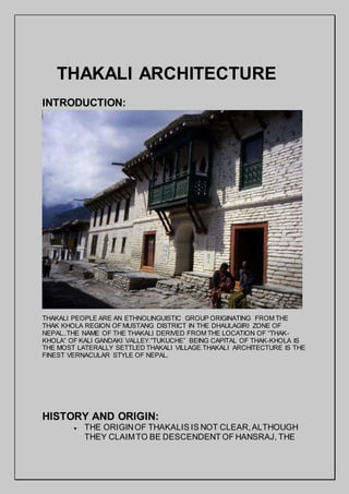 THAKALI ARCHITECTURE
INTRODUCTION:
THAKALI PEOPLE ARE AN ETHNOLINGUISTIC GROUP ORIGINATING FROM THE
THAK KHOLA REGION OF MUSTANG DISTRICT IN THE DHAULAGIRI ZONE OF
NEPAL..THE NAME OF THE THAKALI DERIVED FROM THE LOCATION OF “THAK-
KHOLA” OF KALI GANDAKI VALLEY.”TUKUCHE” BEING CAPITAL OF THAK-KHOLA IS
THE MOST LATERALLY SETTLED THAKALI VILLAGE.THAKALI ARCHITECTURE IS THE
FINEST VERNACULAR STYLE OF NEPAL.
HISTORY AND ORIGIN:
 THE ORIGINOF THAKALIS IS NOT CLEAR,ALTHOUGH
THEY CLAIMTO BE DESCENDENT OF HANSRAJ, THE
 