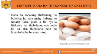 Re Bona Leseli Leseling La Hao. www.lce.ac.ls contacts: (+266) 22312721 www.facebook.com/LesothoCollegeOfEducation
LIJO TSEO BANA BA THAKANENG BA SA LI JENG
• Bana ba robalang thakaneng ba
bolelloa ho seje mahe hobane ke
limatla fatsi, joale a tla nyolla
litakatso tsa thobalano, ebe joale
ba tla etsa thobalano pele ho
lenyalo ba be ba emarisane.
Setšoantso ka: Body building food.com
 