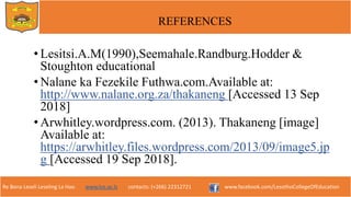 Re Bona Leseli Leseling La Hao. www.lce.ac.ls contacts: (+266) 22312721 www.facebook.com/LesothoCollegeOfEducation
REFERENCES
• Lesitsi.A.M(1990),Seemahale.Randburg.Hodder &
Stoughton educational
• Nalane ka Fezekile Futhwa.com.Available at:
http://www.nalane.org.za/thakaneng [Accessed 13 Sep
2018]
• Arwhitley.wordpress.com. (2013). Thakaneng [image]
Available at:
https://arwhitley.files.wordpress.com/2013/09/image5.jp
g [Accessed 19 Sep 2018].
 