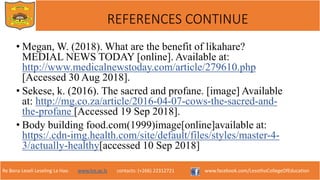 Re Bona Leseli Leseling La Hao. www.lce.ac.ls contacts: (+266) 22312721 www.facebook.com/LesothoCollegeOfEducation
REFERENCES CONTINUE
• Megan, W. (2018). What are the benefit of likahare?
MEDIAL NEWS TODAY [online]. Available at:
http://www.medicalnewstoday.com/article/279610.php
[Accessed 30 Aug 2018].
• Sekese, k. (2016). The sacred and profane. [image] Available
at: http://mg.co.za/article/2016-04-07-cows-the-sacred-and-
the-profane [Accessed 19 Sep 2018].
• Body building food.com(1999)image[online]available at:
https:/.cdn-img.health.com/site/default/files/styles/master-4-
3/actually-healthy[accessed 10 Sep 2018]
 