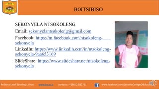 Re Bona Leseli Leseling La Hao. www.lce.ac.ls contacts: (+266) 22312721 www.facebook.com/LesothoCollegeOfEducation
BOITSIBISO
SEKONYELA NTSOKOLENG
Email: sekonyelantsokoleng@gmail.com
Facebook: https://m.facebook.com/ntsokoleng-
sekonyela
LinkedIn: https://www.linkedin.com/in/ntsokoleng-
sekonyela-9aa653169
ݺߣShare: /ntsokoleng-
sekonyela
 