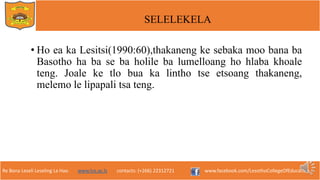Re Bona Leseli Leseling La Hao. www.lce.ac.ls contacts: (+266) 22312721 www.facebook.com/LesothoCollegeOfEducation
SELELEKELA
• Ho ea ka Lesitsi(1990:60),thakaneng ke sebaka moo bana ba
Basotho ha ba se ba holile ba lumelloang ho hlaba khoale
teng. Joale ke tlo bua ka lintho tse etsoang thakaneng,
melemo le lipapali tsa teng.
 