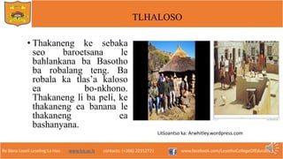 Re Bona Leseli Leseling La Hao. www.lce.ac.ls contacts: (+266) 22312721 www.facebook.com/LesothoCollegeOfEducation
TLHALOSO
• Thakaneng ke sebaka
seo baroetsana le
bahlankana ba Basotho
ba robalang teng. Ba
robala ka tlas’a kaloso
ea bo-nkhono.
Thakaneng li ba peli, ke
thakaneng ea banana le
thakaneng ea
bashanyana.
Litšoantso ka: Arwhitley.wordpress.com
 