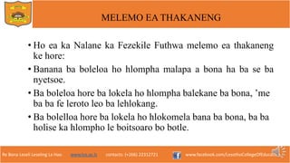 Re Bona Leseli Leseling La Hao. www.lce.ac.ls contacts: (+266) 22312721 www.facebook.com/LesothoCollegeOfEducation
MELEMO EA THAKANENG
• Ho ea ka Nalane ka Fezekile Futhwa melemo ea thakaneng
ke hore:
• Banana ba boleloa ho hlompha malapa a bona ha ba se ba
nyetsoe.
• Ba boleloa hore ba lokela ho hlompha balekane ba bona, ’me
ba ba fe leroto leo ba lehlokang.
• Ba bolelloa hore ba lokela ho hlokomela bana ba bona, ba ba
holise ka hlompho le boitsoaro bo botle.
 