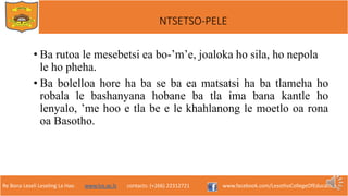 Re Bona Leseli Leseling La Hao. www.lce.ac.ls contacts: (+266) 22312721 www.facebook.com/LesothoCollegeOfEducation
NTSETSO-PELE
• Ba rutoa le mesebetsi ea bo-’m’e, joaloka ho sila, ho nepola
le ho pheha.
• Ba bolelloa hore ha ba se ba ea matsatsi ha ba tlameha ho
robala le bashanyana hobane ba tla ima bana kantle ho
lenyalo, ’me hoo e tla be e le khahlanong le moetlo oa rona
oa Basotho.
 