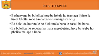 Re Bona Leseli Leseling La Hao. www.lce.ac.ls contacts: (+266) 22312721 www.facebook.com/LesothoCollegeOfEducation
NTSETSO-PELE
• Bashanyana ba bolelloa hore ba lokela ho tsamaea lipitso le
ho ea khotla, moo banna ba tentsanang tsea teng.
• Ba bolelloa ho ruta le ho hlokomela bana le basali ba bona.
• Ba bolelloa ho sebetsa ka thata mesebetsing hore ba tsebe ho
phelisa malapa a bona.
 