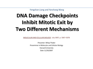 Fengshan Liang and Yanchang Wang DNA Damage Checkpoints Inhibit Mitotic Exit by Two Different Mechanisms MOLECULAR AND CELLULAR BIOLOGY,  July 2007, p. 5067–5078 Presenter: MilapThaker Proseminar in Molecular and Cellular Biology Harvard University Date 11/29/2007 
