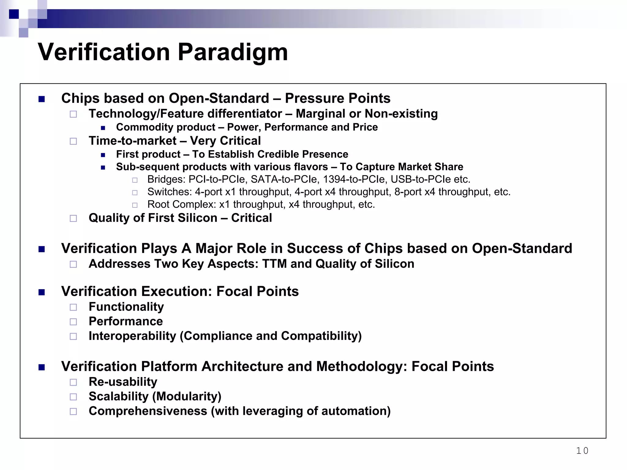 10
Verification Paradigm
Chips based on Open-Standard – Pressure Points
Technology/Feature differentiator – Marginal or Non-existing
Commodity product – Power, Performance and Price
Time-to-market – Very Critical
First product – To Establish Credible Presence
Sub-sequent products with various flavors – To Capture Market Share
Bridges: PCI-to-PCIe, SATA-to-PCIe, 1394-to-PCIe, USB-to-PCIe etc.
Switches: 4-port x1 throughput, 4-port x4 throughput, 8-port x4 throughput, etc.
Root Complex: x1 throughput, x4 throughput, etc.
Quality of First Silicon – Critical
Verification Plays A Major Role in Success of Chips based on Open-Standard
Addresses Two Key Aspects: TTM and Quality of Silicon
Verification Execution: Focal Points
Functionality
Performance
Interoperability (Compliance and Compatibility)
Verification Platform Architecture and Methodology: Focal Points
Re-usability
Scalability (Modularity)
Comprehensiveness (with leveraging of automation)
 