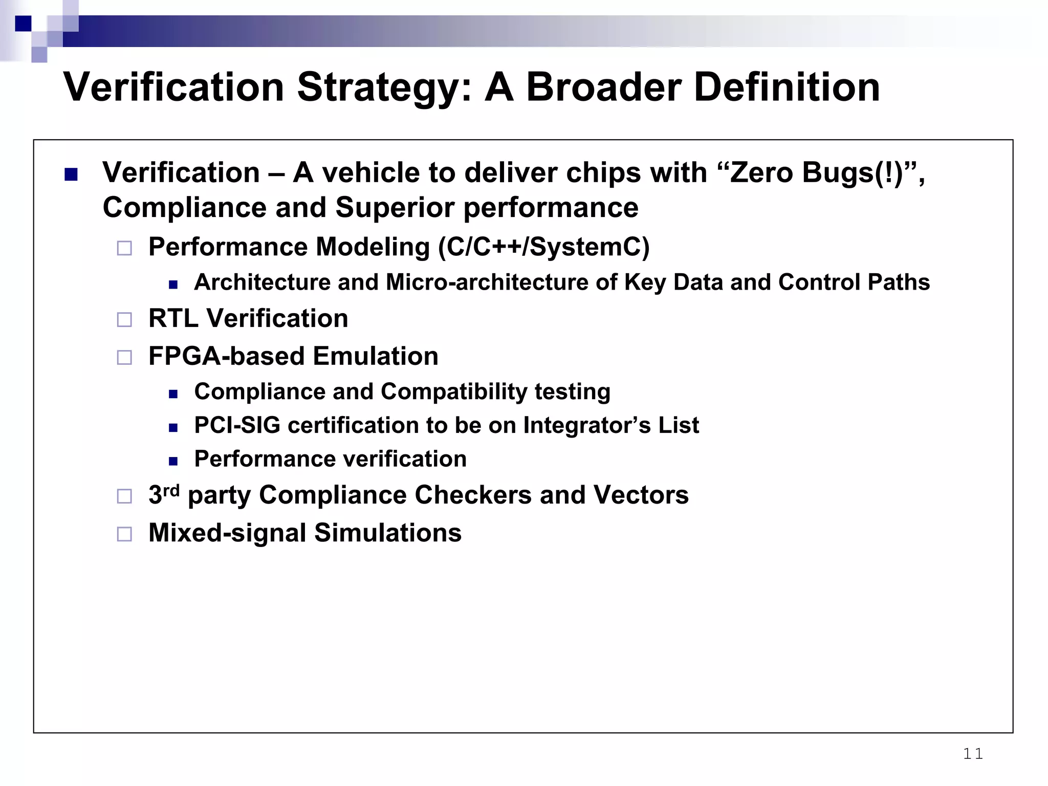 11
Verification Strategy: A Broader Definition
Verification – A vehicle to deliver chips with “Zero Bugs(!)”,
Compliance and Superior performance
Performance Modeling (C/C++/SystemC)
Architecture and Micro-architecture of Key Data and Control Paths
RTL Verification
FPGA-based Emulation
Compliance and Compatibility testing
PCI-SIG certification to be on Integrator’s List
Performance verification
3rd party Compliance Checkers and Vectors
Mixed-signal Simulations
 