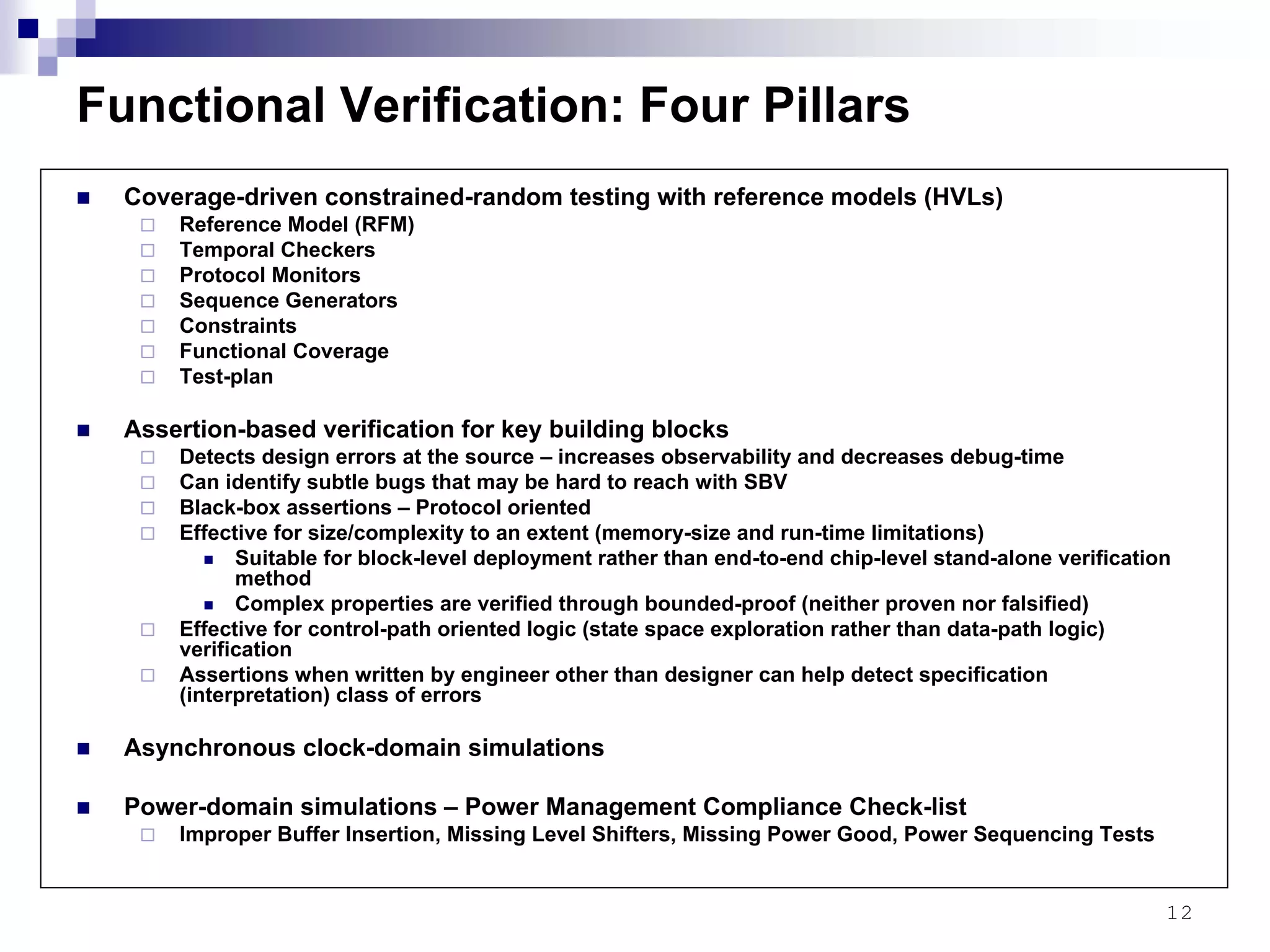 12
Functional Verification: Four Pillars
Coverage-driven constrained-random testing with reference models (HVLs)
Reference Model (RFM)
Temporal Checkers
Protocol Monitors
Sequence Generators
Constraints
Functional Coverage
Test-plan
Assertion-based verification for key building blocks
Detects design errors at the source – increases observability and decreases debug-time
Can identify subtle bugs that may be hard to reach with SBV
Black-box assertions – Protocol oriented
Effective for size/complexity to an extent (memory-size and run-time limitations)
Suitable for block-level deployment rather than end-to-end chip-level stand-alone verification
method
Complex properties are verified through bounded-proof (neither proven nor falsified)
Effective for control-path oriented logic (state space exploration rather than data-path logic)
verification
Assertions when written by engineer other than designer can help detect specification
(interpretation) class of errors
Asynchronous clock-domain simulations
Power-domain simulations – Power Management Compliance Check-list
Improper Buffer Insertion, Missing Level Shifters, Missing Power Good, Power Sequencing Tests
 