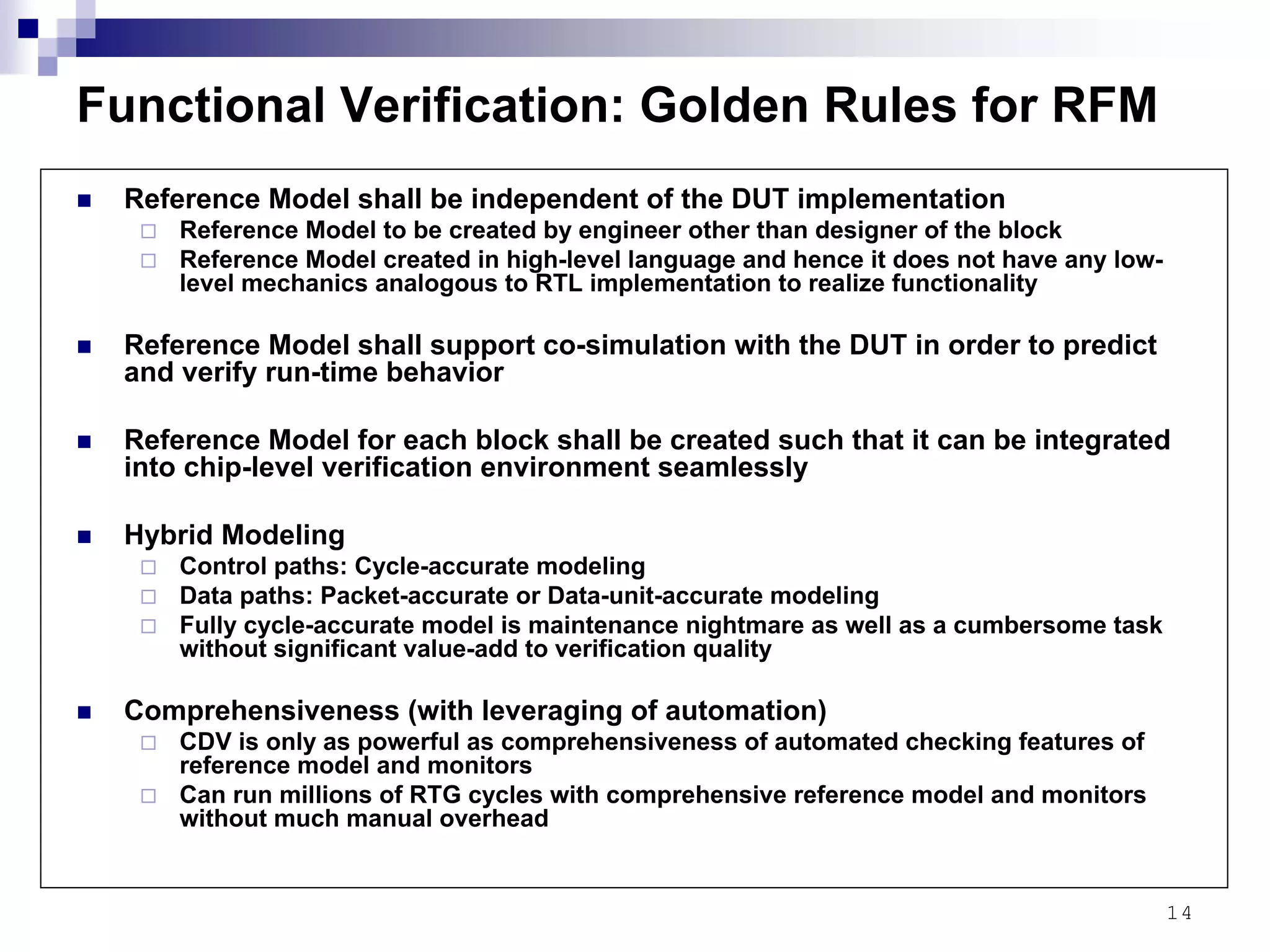 14
Functional Verification: Golden Rules for RFM
Reference Model shall be independent of the DUT implementation
Reference Model to be created by engineer other than designer of the block
Reference Model created in high-level language and hence it does not have any low-
level mechanics analogous to RTL implementation to realize functionality
Reference Model shall support co-simulation with the DUT in order to predict
and verify run-time behavior
Reference Model for each block shall be created such that it can be integrated
into chip-level verification environment seamlessly
Hybrid Modeling
Control paths: Cycle-accurate modeling
Data paths: Packet-accurate or Data-unit-accurate modeling
Fully cycle-accurate model is maintenance nightmare as well as a cumbersome task
without significant value-add to verification quality
Comprehensiveness (with leveraging of automation)
CDV is only as powerful as comprehensiveness of automated checking features of
reference model and monitors
Can run millions of RTG cycles with comprehensive reference model and monitors
without much manual overhead
 