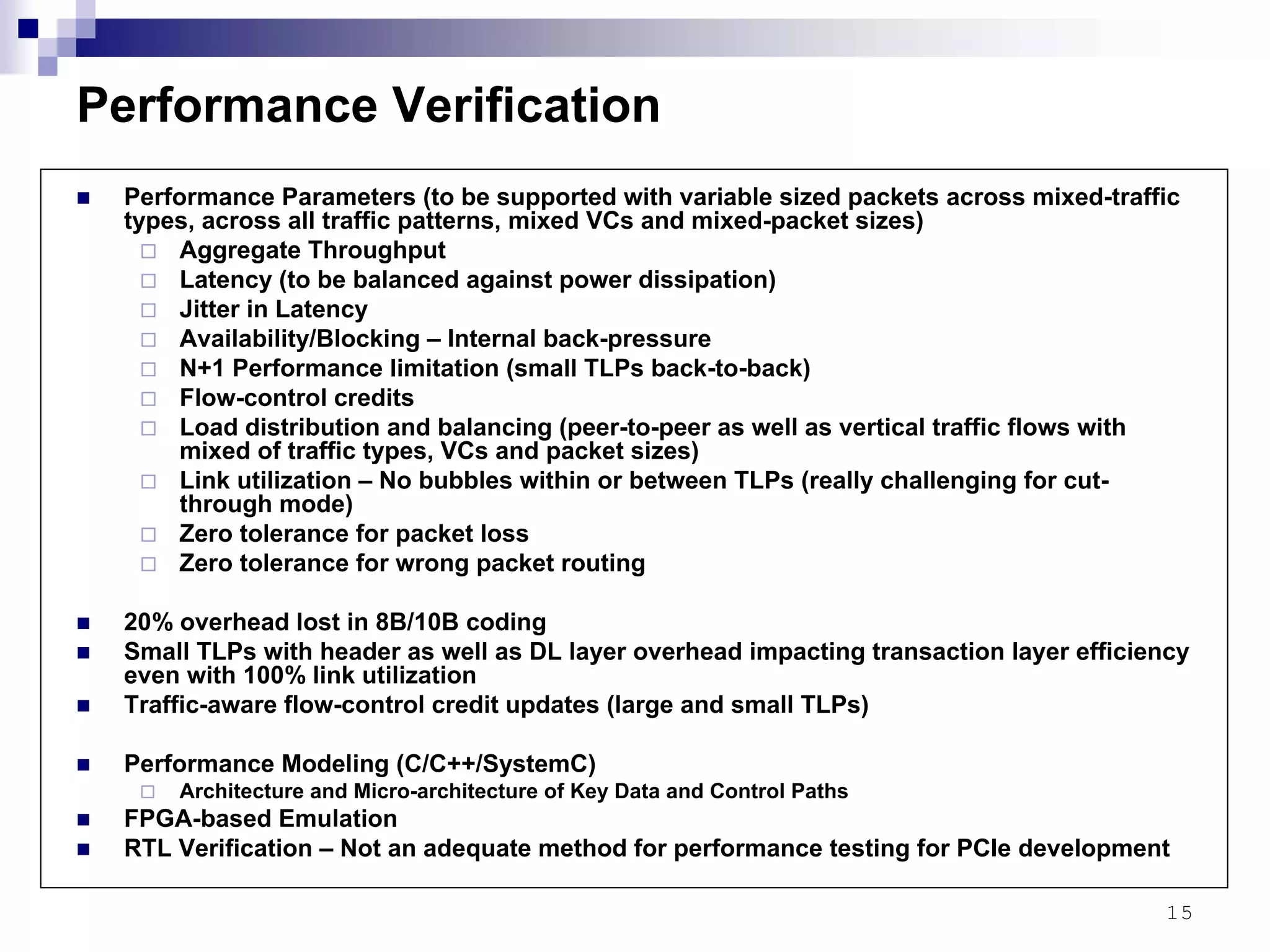 15
Performance Verification
Performance Parameters (to be supported with variable sized packets across mixed-traffic
types, across all traffic patterns, mixed VCs and mixed-packet sizes)
Aggregate Throughput
Latency (to be balanced against power dissipation)
Jitter in Latency
Availability/Blocking – Internal back-pressure
N+1 Performance limitation (small TLPs back-to-back)
Flow-control credits
Load distribution and balancing (peer-to-peer as well as vertical traffic flows with
mixed of traffic types, VCs and packet sizes)
Link utilization – No bubbles within or between TLPs (really challenging for cut-
through mode)
Zero tolerance for packet loss
Zero tolerance for wrong packet routing
20% overhead lost in 8B/10B coding
Small TLPs with header as well as DL layer overhead impacting transaction layer efficiency
even with 100% link utilization
Traffic-aware flow-control credit updates (large and small TLPs)
Performance Modeling (C/C++/SystemC)
Architecture and Micro-architecture of Key Data and Control Paths
FPGA-based Emulation
RTL Verification – Not an adequate method for performance testing for PCIe development
 