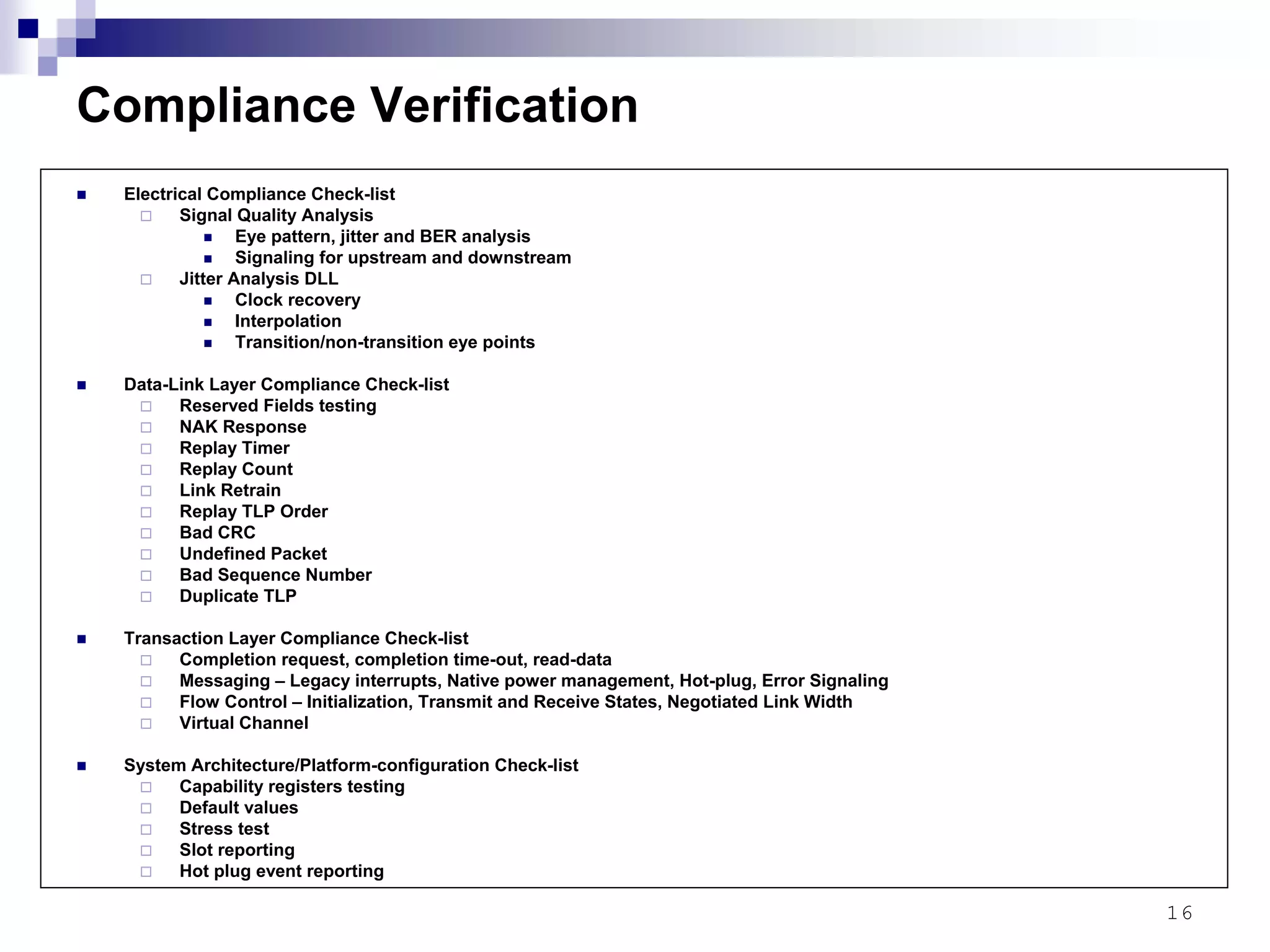 16
Compliance Verification
Electrical Compliance Check-list
Signal Quality Analysis
Eye pattern, jitter and BER analysis
Signaling for upstream and downstream
Jitter Analysis DLL
Clock recovery
Interpolation
Transition/non-transition eye points
Data-Link Layer Compliance Check-list
Reserved Fields testing
NAK Response
Replay Timer
Replay Count
Link Retrain
Replay TLP Order
Bad CRC
Undefined Packet
Bad Sequence Number
Duplicate TLP
Transaction Layer Compliance Check-list
Completion request, completion time-out, read-data
Messaging – Legacy interrupts, Native power management, Hot-plug, Error Signaling
Flow Control – Initialization, Transmit and Receive States, Negotiated Link Width
Virtual Channel
System Architecture/Platform-configuration Check-list
Capability registers testing
Default values
Stress test
Slot reporting
Hot plug event reporting
 
