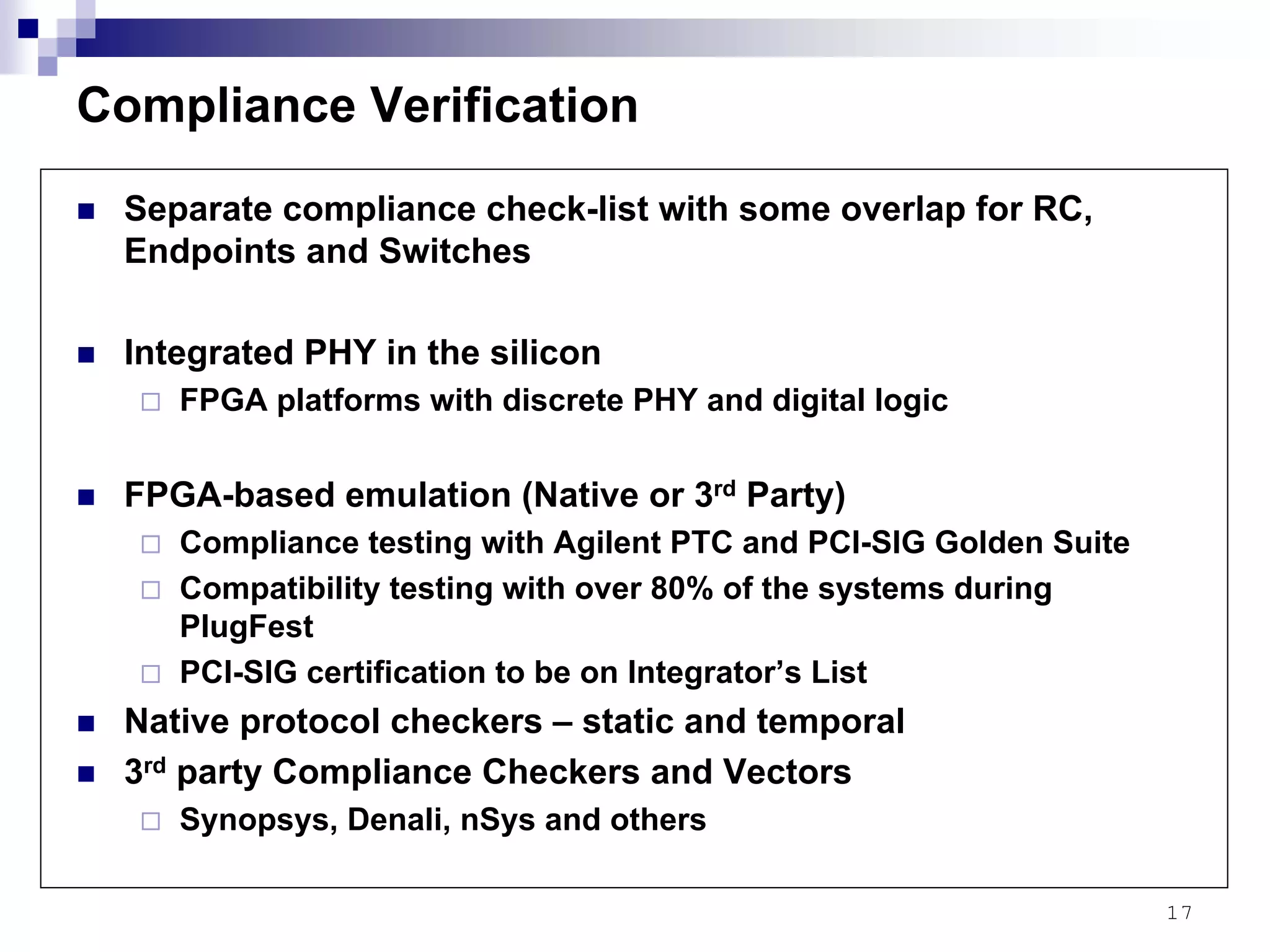 17
Compliance Verification
Separate compliance check-list with some overlap for RC,
Endpoints and Switches
Integrated PHY in the silicon
FPGA platforms with discrete PHY and digital logic
FPGA-based emulation (Native or 3rd Party)
Compliance testing with Agilent PTC and PCI-SIG Golden Suite
Compatibility testing with over 80% of the systems during
PlugFest
PCI-SIG certification to be on Integrator’s List
Native protocol checkers – static and temporal
3rd party Compliance Checkers and Vectors
Synopsys, Denali, nSys and others
 