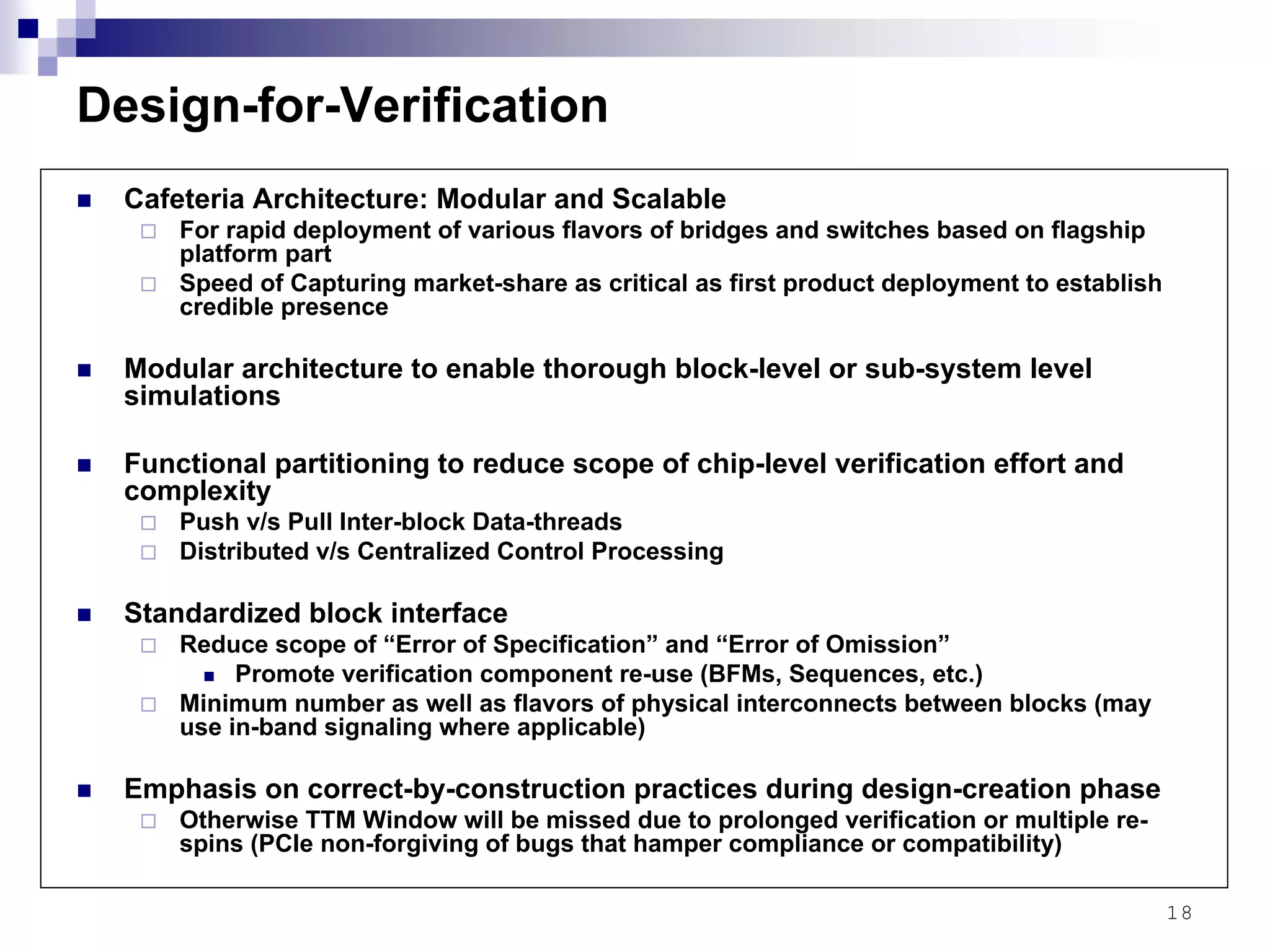 18
Design-for-Verification
Cafeteria Architecture: Modular and Scalable
For rapid deployment of various flavors of bridges and switches based on flagship
platform part
Speed of Capturing market-share as critical as first product deployment to establish
credible presence
Modular architecture to enable thorough block-level or sub-system level
simulations
Functional partitioning to reduce scope of chip-level verification effort and
complexity
Push v/s Pull Inter-block Data-threads
Distributed v/s Centralized Control Processing
Standardized block interface
Reduce scope of “Error of Specification” and “Error of Omission”
Promote verification component re-use (BFMs, Sequences, etc.)
Minimum number as well as flavors of physical interconnects between blocks (may
use in-band signaling where applicable)
Emphasis on correct-by-construction practices during design-creation phase
Otherwise TTM Window will be missed due to prolonged verification or multiple re-
spins (PCIe non-forgiving of bugs that hamper compliance or compatibility)
 
