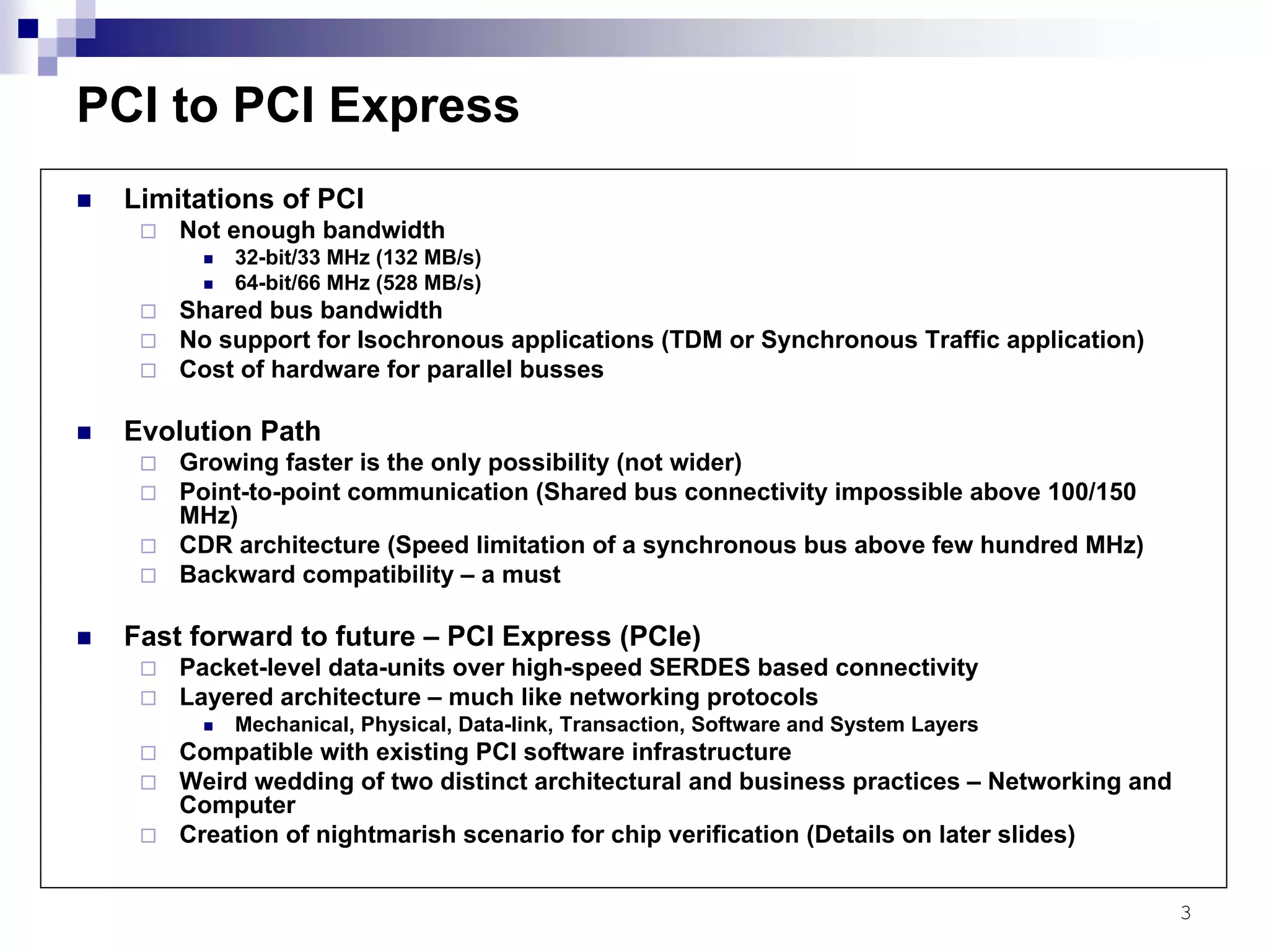 3
PCI to PCI Express
Limitations of PCI
Not enough bandwidth
32-bit/33 MHz (132 MB/s)
64-bit/66 MHz (528 MB/s)
Shared bus bandwidth
No support for Isochronous applications (TDM or Synchronous Traffic application)
Cost of hardware for parallel busses
Evolution Path
Growing faster is the only possibility (not wider)
Point-to-point communication (Shared bus connectivity impossible above 100/150
MHz)
CDR architecture (Speed limitation of a synchronous bus above few hundred MHz)
Backward compatibility – a must
Fast forward to future – PCI Express (PCIe)
Packet-level data-units over high-speed SERDES based connectivity
Layered architecture – much like networking protocols
Mechanical, Physical, Data-link, Transaction, Software and System Layers
Compatible with existing PCI software infrastructure
Weird wedding of two distinct architectural and business practices – Networking and
Computer
Creation of nightmarish scenario for chip verification (Details on later slides)
 