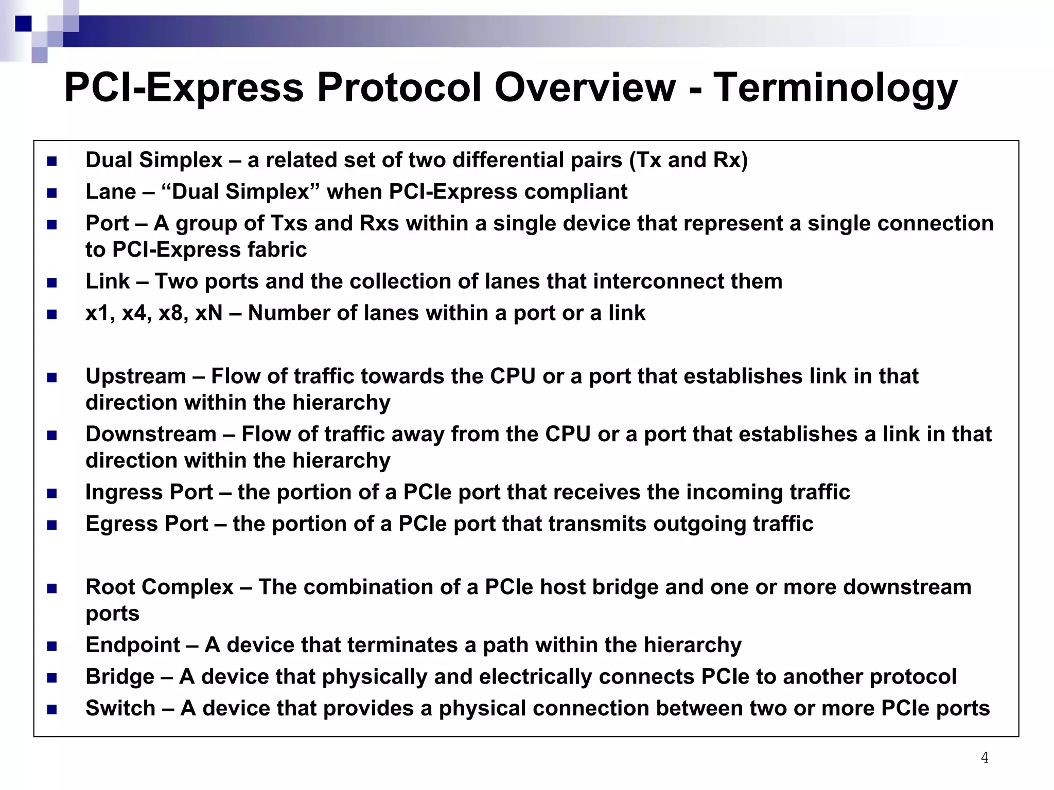 4
PCI-Express Protocol Overview - Terminology
Dual Simplex – a related set of two differential pairs (Tx and Rx)
Lane – “Dual Simplex” when PCI-Express compliant
Port – A group of Txs and Rxs within a single device that represent a single connection
to PCI-Express fabric
Link – Two ports and the collection of lanes that interconnect them
x1, x4, x8, xN – Number of lanes within a port or a link
Upstream – Flow of traffic towards the CPU or a port that establishes link in that
direction within the hierarchy
Downstream – Flow of traffic away from the CPU or a port that establishes a link in that
direction within the hierarchy
Ingress Port – the portion of a PCIe port that receives the incoming traffic
Egress Port – the portion of a PCIe port that transmits outgoing traffic
Root Complex – The combination of a PCIe host bridge and one or more downstream
ports
Endpoint – A device that terminates a path within the hierarchy
Bridge – A device that physically and electrically connects PCIe to another protocol
Switch – A device that provides a physical connection between two or more PCIe ports
 