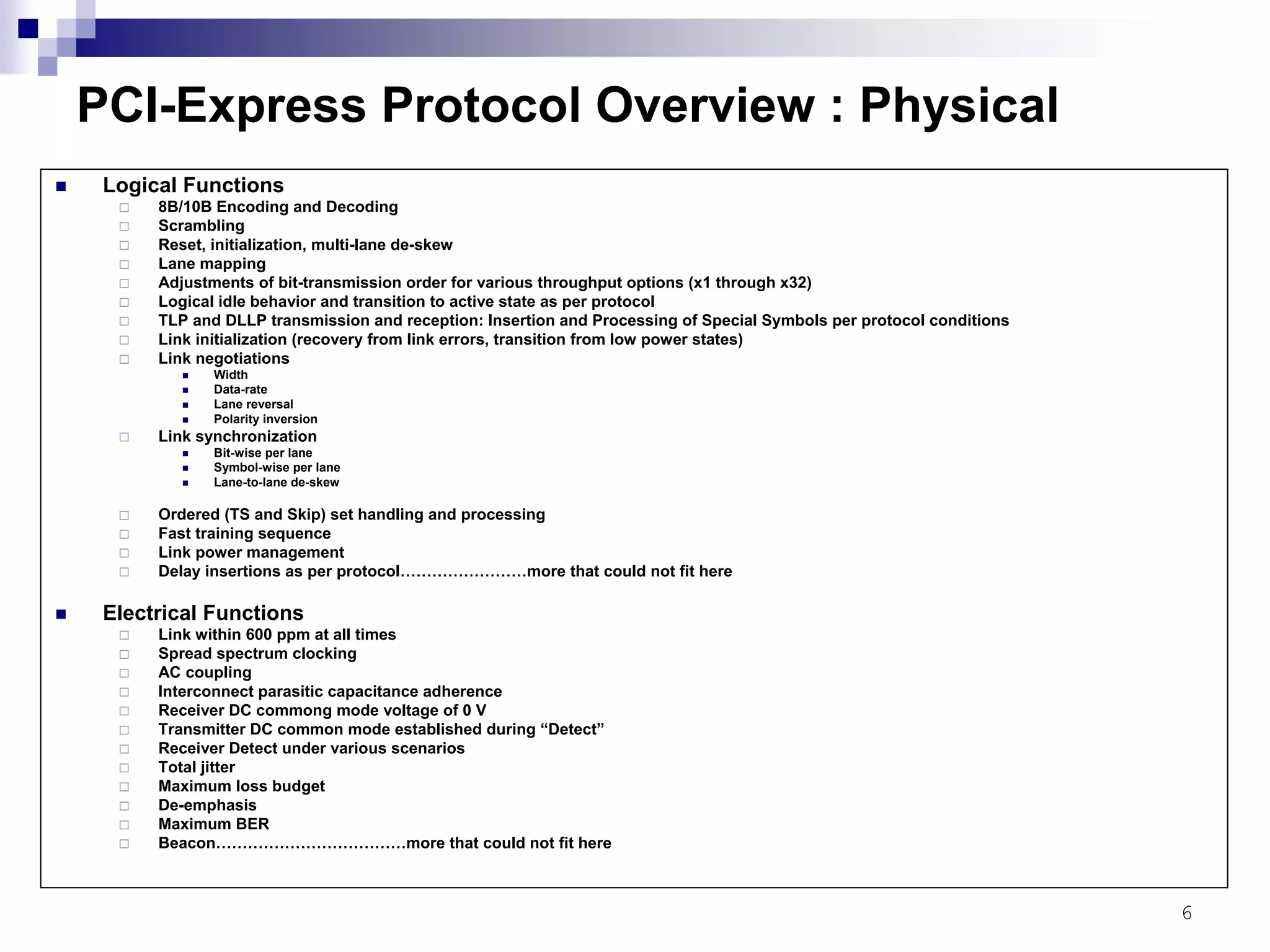 6
PCI-Express Protocol Overview : Physical
Logical Functions
8B/10B Encoding and Decoding
Scrambling
Reset, initialization, multi-lane de-skew
Lane mapping
Adjustments of bit-transmission order for various throughput options (x1 through x32)
Logical idle behavior and transition to active state as per protocol
TLP and DLLP transmission and reception: Insertion and Processing of Special Symbols per protocol conditions
Link initialization (recovery from link errors, transition from low power states)
Link negotiations
Width
Data-rate
Lane reversal
Polarity inversion
Link synchronization
Bit-wise per lane
Symbol-wise per lane
Lane-to-lane de-skew
Ordered (TS and Skip) set handling and processing
Fast training sequence
Link power management
Delay insertions as per protocol……………………more that could not fit here
Electrical Functions
Link within 600 ppm at all times
Spread spectrum clocking
AC coupling
Interconnect parasitic capacitance adherence
Receiver DC commong mode voltage of 0 V
Transmitter DC common mode established during “Detect”
Receiver Detect under various scenarios
Total jitter
Maximum loss budget
De-emphasis
Maximum BER
Beacon………………………………more that could not fit here
 