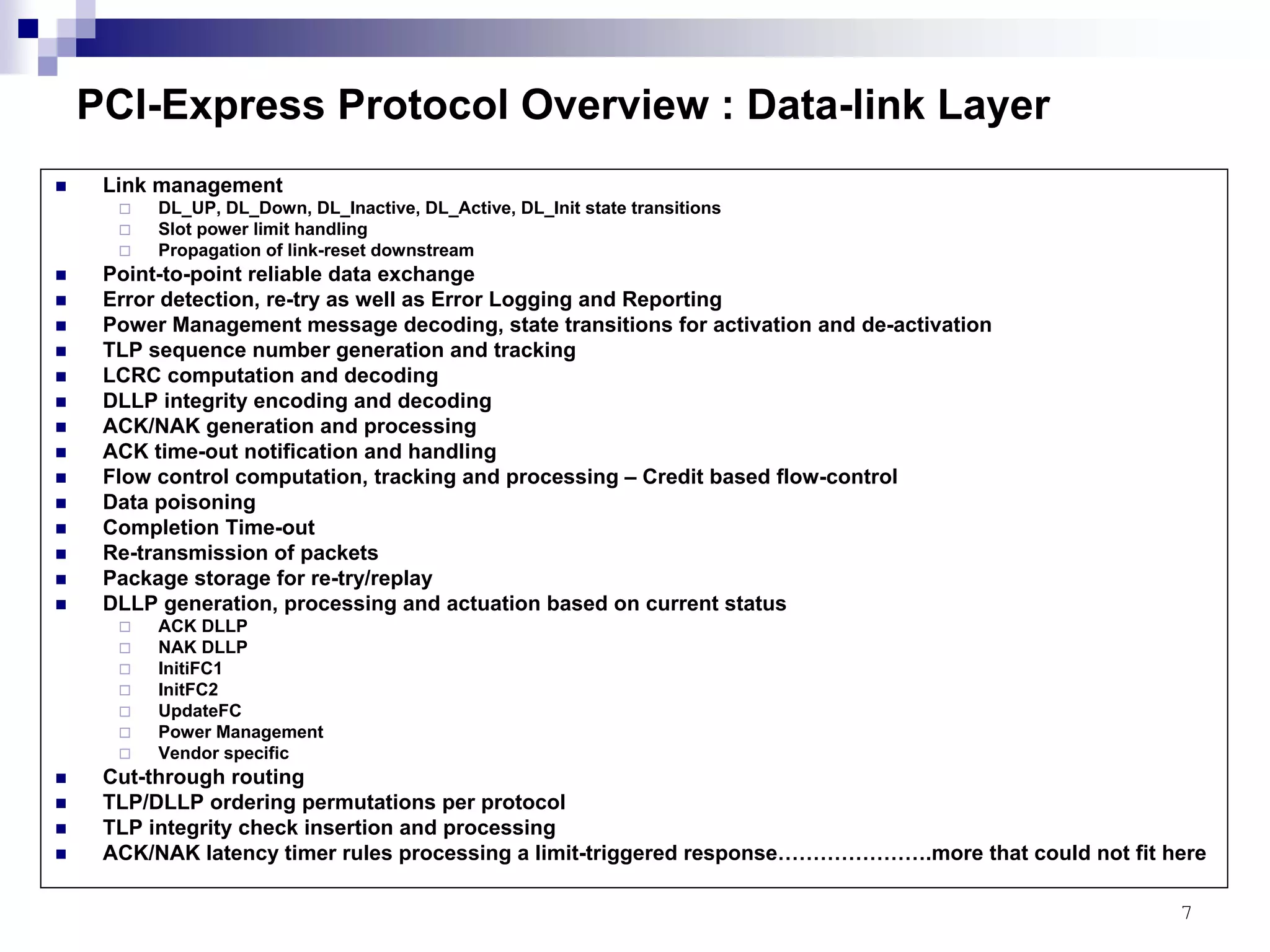 7
PCI-Express Protocol Overview : Data-link Layer
Link management
DL_UP, DL_Down, DL_Inactive, DL_Active, DL_Init state transitions
Slot power limit handling
Propagation of link-reset downstream
Point-to-point reliable data exchange
Error detection, re-try as well as Error Logging and Reporting
Power Management message decoding, state transitions for activation and de-activation
TLP sequence number generation and tracking
LCRC computation and decoding
DLLP integrity encoding and decoding
ACK/NAK generation and processing
ACK time-out notification and handling
Flow control computation, tracking and processing – Credit based flow-control
Data poisoning
Completion Time-out
Re-transmission of packets
Package storage for re-try/replay
DLLP generation, processing and actuation based on current status
ACK DLLP
NAK DLLP
InitiFC1
InitFC2
UpdateFC
Power Management
Vendor specific
Cut-through routing
TLP/DLLP ordering permutations per protocol
TLP integrity check insertion and processing
ACK/NAK latency timer rules processing a limit-triggered response………………….more that could not fit here
 