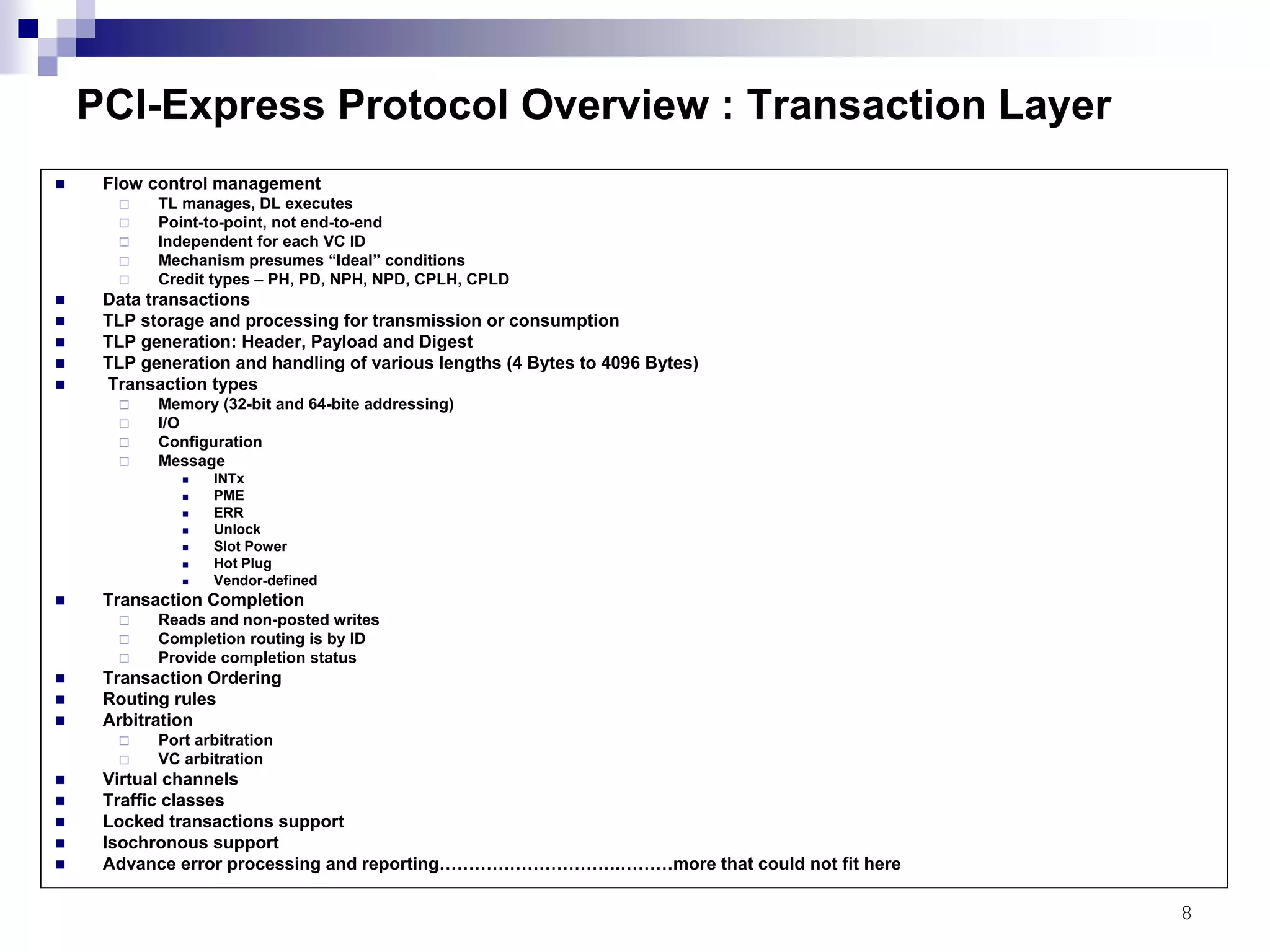 8
PCI-Express Protocol Overview : Transaction Layer
Flow control management
TL manages, DL executes
Point-to-point, not end-to-end
Independent for each VC ID
Mechanism presumes “Ideal” conditions
Credit types – PH, PD, NPH, NPD, CPLH, CPLD
Data transactions
TLP storage and processing for transmission or consumption
TLP generation: Header, Payload and Digest
TLP generation and handling of various lengths (4 Bytes to 4096 Bytes)
Transaction types
Memory (32-bit and 64-bite addressing)
I/O
Configuration
Message
INTx
PME
ERR
Unlock
Slot Power
Hot Plug
Vendor-defined
Transaction Completion
Reads and non-posted writes
Completion routing is by ID
Provide completion status
Transaction Ordering
Routing rules
Arbitration
Port arbitration
VC arbitration
Virtual channels
Traffic classes
Locked transactions support
Isochronous support
Advance error processing and reporting………………………….………more that could not fit here
 