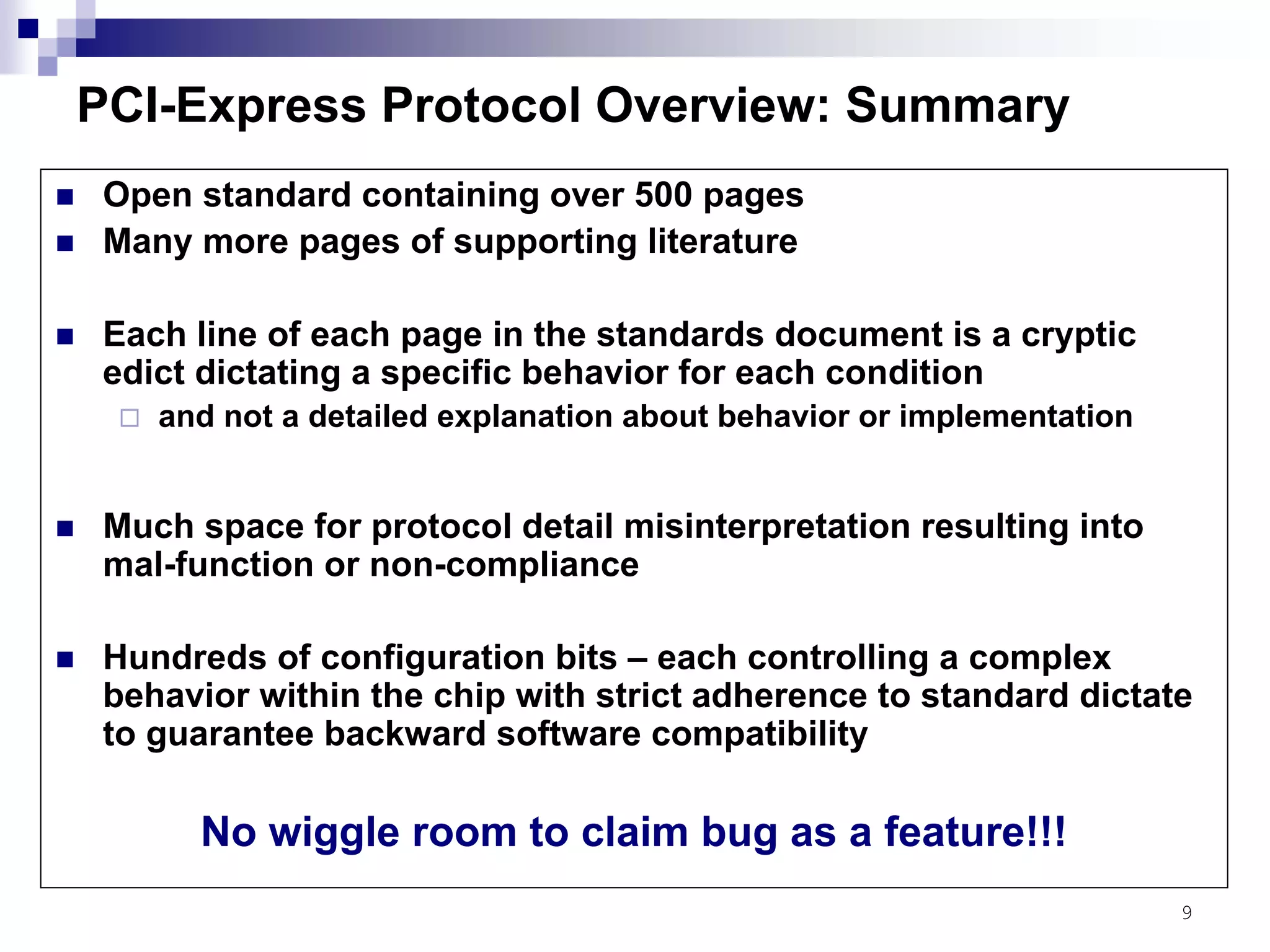 9
PCI-Express Protocol Overview: Summary
Open standard containing over 500 pages
Many more pages of supporting literature
Each line of each page in the standards document is a cryptic
edict dictating a specific behavior for each condition
and not a detailed explanation about behavior or implementation
Much space for protocol detail misinterpretation resulting into
mal-function or non-compliance
Hundreds of configuration bits – each controlling a complex
behavior within the chip with strict adherence to standard dictate
to guarantee backward software compatibility
No wiggle room to claim bug as a feature!!!
 