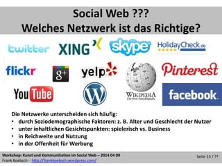 Workshop: Kunst und Kommunikation im Social Web – 2014 04 09
Frank Koebsch - http://frankkoebsch.wordpress.com/
Seite 13 / ??
Social Web ???
Welches Netzwerk ist das Richtige?
Die Netzwerke unterscheiden sich häufig:
• durch Soziodemographische Faktoren: z. B. Alter und Geschlecht der Nutzer
• unter inhaltlichen Gesichtspunkten: spielerisch vs. Business
• in Reichweite und Nutzung
• in der Offenheit für Werbung
 