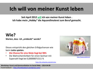 Ich will von meiner Kunst leben
Seit April 2012 will ich von meiner Kunst leben .
Ich habe mein „Hobby“ die Aquarellmalerei zum Beruf gemacht.
Wie?
Warten, dass ich „entdeckt“ werde?
Dieses entspricht den gleichen Erfolgschancen wie
beim Lotto spielen.
• Die Chance für eine Niete liegt bei 98%
• Die Wahrscheinlichkeit für einen Sechser mit
Superzahl liegt bei 0,00000071511 %
http://www.pixelio.de
https://de.wikipedia.org/wiki/Lotto
Workshop: Kunst und Kommunikation im Social Web – 2014 04 09
Frank Koebsch - http://frankkoebsch.wordpress.com/
 
