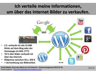 Social Media: Auch wer alleine ist, hat Chancen - Kulturmanagement 2013 07 24
Frank Koebsch - http://frankkoebsch.wordpress.com/
Seite 50
Ich verteile meine Informationen,
um über das Internet Bilder zu verkaufen.
...
• Z.Z. verkaufe ich alle 25.000
Klicks auf dem Blog oder der
Homepage ein Bild. (???)
• 70 % aller Bilder verkaufe ich
über das Internet.
• Bildpreise zwischen 50 u. 950 €
• + Vermarktung von Bildrechten
SEO
 