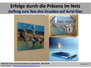 Workshop: Kunst und Kommunikation im Social Web – 2014 04 09
Frank Koebsch - http://frankkoebsch.wordpress.com/
Seite 56 / ??
Erfolge durch die Präsenz im Netz
Auftrag zum Test den Drucken auf Acryl Glas
 