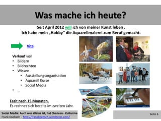 Was mache ich heute?
Social Media: Auch wer alleine ist, hat Chancen - Kulturmanagement 2013 07 24
Frank Koebsch - http://frankkoebsch.wordpress.com/
Seite 6
Vita
Verkauf von
• Bildern
• Bildrechten
• Wissen
• Ausstellungsorganisation
• Aquarell Kurse
• Social Media
• …
Seit April 2012 will ich von meiner Kunst leben .
Ich habe mein „Hobby“ die Aquarellmalerei zum Beruf gemacht.
Fazit nach 15 Monaten.
Es rechnet sich bereits im zweiten Jahr.
 