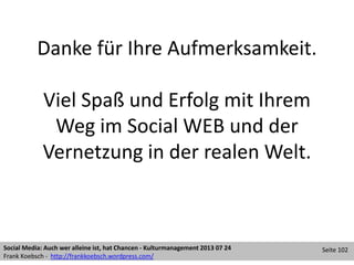 Danke für Ihre Aufmerksamkeit.
Viel Spaß und Erfolg mit Ihrem
Weg im Social WEB und der
Vernetzung in der realen Welt.
Social Media: Auch wer alleine ist, hat Chancen - Kulturmanagement 2013 07 24
Frank Koebsch - http://frankkoebsch.wordpress.com/
Seite 102
 