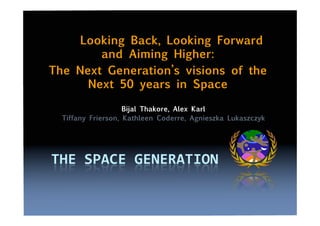 Looking Back, Looking Forward
and Aiming Higher:
The Next Generation’s visions of the
Next 50 years in Space
Bijal Thakore, Alex Karl
Tiffany Frierson, Kathleen Coderre, Agnieszka Lukaszczyk
 