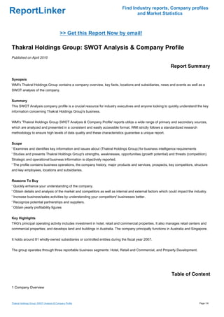 Find Industry reports, Company profiles
ReportLinker                                                                      and Market Statistics



                                           >> Get this Report Now by email!

Thakral Holdings Group: SWOT Analysis & Company Profile
Published on April 2010

                                                                                                            Report Summary

Synopsis
WMI's Thakral Holdings Group contains a company overview, key facts, locations and subsidiaries, news and events as well as a
SWOT analysis of the company.


Summary
This SWOT Analysis company profile is a crucial resource for industry executives and anyone looking to quickly understand the key
information concerning Thakral Holdings Group's business.


WMI's 'Thakral Holdings Group SWOT Analysis & Company Profile' reports utilize a wide range of primary and secondary sources,
which are analyzed and presented in a consistent and easily accessible format. WMI strictly follows a standardized research
methodology to ensure high levels of data quality and these characteristics guarantee a unique report.


Scope
' Examines and identifies key information and issues about (Thakral Holdings Group) for business intelligence requirements
' Studies and presents Thakral Holdings Group's strengths, weaknesses, opportunities (growth potential) and threats (competition).
Strategic and operational business information is objectively reported.
' The profile contains business operations, the company history, major products and services, prospects, key competitors, structure
and key employees, locations and subsidiaries.


Reasons To Buy
' Quickly enhance your understanding of the company.
' Obtain details and analysis of the market and competitors as well as internal and external factors which could impact the industry.
' Increase business/sales activities by understanding your competitors' businesses better.
' Recognize potential partnerships and suppliers.
' Obtain yearly profitability figures


Key Highlights
THG's principal operating activity includes investment in hotel, retail and commercial properties. It also manages retail centers and
commercial properties; and develops land and buildings in Australia. The company principally functions in Australia and Singapore.


It holds around 81 wholly-owned subsidiaries or controlled entities during the fiscal year 2007.


The group operates through three reportable business segments: Hotel, Retail and Commercial, and Property Development.




                                                                                                             Table of Content

1 Company Overview



Thakral Holdings Group: SWOT Analysis & Company Profile                                                                         Page 1/4
 