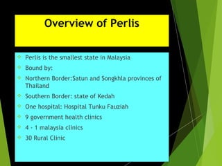 Overview of Perlis
 Perlis is the smallest state in Malaysia
 Bound by:
 Northern Border:Satun and Songkhla provinces of
Thailand
 Southern Border: state of Kedah
 One hospital: Hospital Tunku Fauziah
 9 government health clinics
 4 - 1 malaysia clinics
 30 Rural Clinic
 