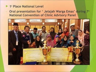  1st
Place National Level
- Oral presentation for ‘ Jelajah Warga Emas’ during 7th
National Convention of Clinic Advisory Panel
 