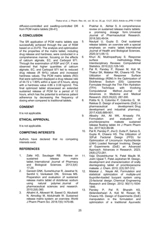 Thakur et al.; J. Pharm. Res. Int., vol. 35, no. 35, pp. 13-27, 2023; Article no.JPRI.111654
25
diffusion-controlled and swelling-controlled DR
from PCM matrix tablets [38-41].
4. CONCLUSION
The SR application of PCM matrix tablets was
successfully achieved through the use of RSM
based on a 23-FD. The analysis and optimization
of the properties of the matrix tablet, including
drug release and hardness, were conducted in a
comprehensive manner, focusing on the effects
of calcium alginate, EC, and Carbopol 971.
Through the examination of RSP and CP, it was
observed that higher quantities of calcium
alginate, EC, and Carbopol 971 led to reduced
drug release (R 6h%) values and increased
hardness values. The PCM matrix tablets (RO)
that were optimized displayed a drug release rate
of 44.72 ± 1.89% within a span of 6 hours, along
with a hardness value 4.86 ± 0.08 kg/cm2. This
final optimized tablet showcased an extended
sustained release of PCM for a period of 12
hours, which has the potential to enhance patient
adherence by decreasing the frequency of
dosing when compared to traditional tablets.
CONSENT
It is not applicable.
ETHICAL APPROVAL
It is not applicable.
COMPETING INTERESTS
Authors have declared that no competing
interests exist.
REFERENCES
1. Zalte HD, Saudagar RB. Review on
sustained release matrix
tablet. International Journal of Pharmacy
and Biological Sciences. 2013;3(4):
17-29.
2. Ganesh GNK, Sureshkumar R, Jawahar N,
Senthil V, Venkatesh DN, Srinivas MS.
Preparation and evaluation of sustained
release matrix tablet of diclofenac sodium
using natural polymer. Journal of
pharmaceutical sciences and research.
2010;2(6):360.
3. Alhalmi A, Altowairi M, Saeed O, Alzubaidi
N, Almoiliqy M, Abdulmalik W. Sustained
release matrix system: an overview. World
J Pharm Pharm Sci. 2018;7(6):1470-86.
4. Prakhar A, Akhtar S. A comprehensive
review on sustained release matrix tablets:
a promising dosage form. Universal
Journal of Pharmaceutical Research.
2018;3(6):49-54.
5. Nautyal U, Gupta D. Oral sustained
release tablets: an overview with a special
emphasis on matrix tablet. International
Journal of Health and Biological Sciences.
2020;3(1):06-13.
6. Khuri AI, Mukhopadhyay S. Response
surface methodology. Wiley
Interdisciplinary Reviews: Computational
Statistics. 2010;2(2):128-149.
7. Pal R, Pandey P, Rizwan M, Koli M,
Thakur SK, Malakar RK, Chawra HS. The
Utilization of Response Surface
Methodology (RSM) In the Optimization of
Diclofenac Sodium (DS) Liposomes
Formulate through the Thin Film Hydration
(TFH) Technique with Involving
Computational Method. Journal of
Advances in Medicine and Medical
Research. 2023;35(22): 287-300.
8. Politis N, S, Colombo P, Colombo G, M.
Rekkas D. Design of experiments (DoE) in
pharmaceutical development. Drug
development and industrial pharmacy.
2017;43(6):889-901.
9. Albadry AA, Ali WK, Al-saady FA.
Formulation and evaluation of
prochlorperazine maleate sustained
release floating tablet. Int J Pharm Pharm
Sci. 2017;9(2):89-98.
10. Pal R, Pandey P, Jha D, Dutta P, Sahoo S,
Gupta R, Chawra HS. The Utilization of
32Full Factorial Design (FFD) for
Optimization of Lincomycin Hydrochloride
(LNH) Loaded Nanogel Involving; Design
of Experiments (DoE) an Advanced
Approach. Advances in Research. 2023;
24(6):272-281.
11. Vaja Divyeshkumar N, Patel Maulik M,
Joshi Ujjwal T, Patel Jaykishan M. Design,
development and characterization of orally
disintegrating tablet of prochlorperazine
maleate. J. Chem. 2010; 2(5):307-312.
12. Malakar J, Nayak AK. Formulation and
statistical optimization of multiple-unit
ibuprofen-loaded buoyant system using
23-factorial design. Chemical Engineering
Research and Design. 2012; 90(11):1834-
1846.
13. Pandey P, Pal R. Bharath KS,
Akilandeshwari A, Koli M, Rizwan M,
Chawra HS. Design of Experiments (DoE)
manipulation in the formulation and
optimization of a traditional Ayurvedic
 