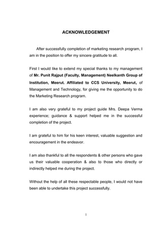 ACKNOWLEDGEMENT
After successfully completion of marketing research program, I
am in the position to offer my sincere gratitude to all.
First I would like to extend my special thanks to my management
of Mr. Punit Rajput (Faculty, Management) Neelkanth Group of
Institution, Meerut. Affiliated to CCS University, Meerut, of
Management and Technology, for giving me the opportunity to do
the Marketing Research program.
I am also very grateful to my project guide Mrs. Deepa Verma
experience; guidance & support helped me in the successful
completion of the project.
I am grateful to him for his keen interest, valuable suggestion and
encouragement in the endeavor.
I am also thankful to all the respondents & other persons who gave
us their valuable cooperation & also to those who directly or
indirectly helped me during the project.
Without the help of all these respectable people, I would not have
been able to undertake this project successfully.
1
 