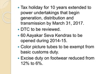  Tax holiday for 10 years extended to
power undertakings that begin
generation, distribution and
transmission by March 31, 2017.
 DTC to be reviewed.
 60 Aayakar Seva Kendras to be
opened during 2014-15.
 Color picture tubes to be exempt from
basic customs duty.
 Excise duty on footwear reduced from
12% to 6%.
 
