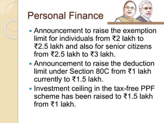 Personal Finance
 Announcement to raise the exemption
limit for individuals from ₹2 lakh to
₹2.5 lakh and also for senior citizens
from ₹2.5 lakh to ₹3 lakh.
 Announcement to raise the deduction
limit under Section 80C from ₹1 lakh
currently to ₹1.5 lakh.
 Investment ceiling in the tax-free PPF
scheme has been raised to ₹1.5 lakh
from ₹1 lakh.
 